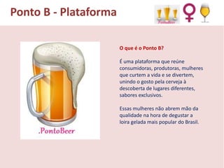Ponto B - Plataforma
O que é o Ponto B?
É uma plataforma que reúne
consumidoras, produtoras, mulheres
que curtem a vida e se divertem,
unindo o gosto pela cerveja à
descoberta de lugares diferentes,
sabores exclusivos.
Essas mulheres não abrem mão da
qualidade na hora de degustar a
loira gelada mais popular do Brasil.

 