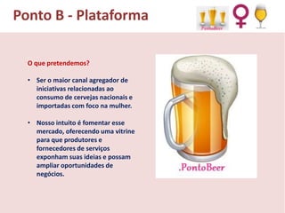Ponto B - Plataforma
O que pretendemos?
• Ser o maior canal agregador de
iniciativas relacionadas ao
consumo de cervejas nacionais e
importadas com foco na mulher.
• Nosso intuito é fomentar esse
mercado, oferecendo uma vitrine
para que produtores e
fornecedores de serviços
exponham suas ideias e possam
ampliar oportunidades de
negócios.

 