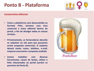 Ponto B - Plataforma
Características Editoriais
• Como a plataforma será desenvolvida no
formato Fhitz, teremos uma área
comercial e outra editorial dentro do
portal, a fim de divulgar todos os nossos
serviços.
• Primeiramente, os fornecedores deverão
se cadastrar no site para que possamos
enviar propostas comerciais. O cadastro
deverá conter nome, telefone, e-mail,
empresa anunciante e proposta avaliada.
• Iremos
trabalhar
com
diversas
ferramentas, canais de textos, vídeos e
links relacionados ao portal (seriam os
parceiros da Ponto B).

 