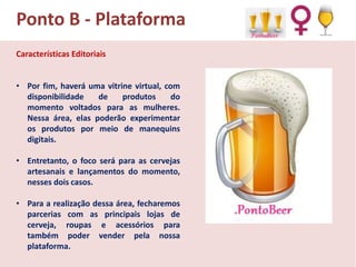 Ponto B - Plataforma
Características Editoriais
• Por fim, haverá uma vitrine virtual, com
disponibilidade
de
produtos
do
momento voltados para as mulheres.
Nessa área, elas poderão experimentar
os produtos por meio de manequins
digitais.
• Entretanto, o foco será para as cervejas
artesanais e lançamentos do momento,
nesses dois casos.
• Para a realização dessa área, fecharemos
parcerias com as principais lojas de
cerveja, roupas e acessórios para
também poder vender pela nossa
plataforma.

 