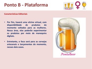 Ponto B - Plataforma
Características Editoriais
• Por fim, haverá uma vitrine virtual, com
disponibilidade
de
produtos
do
momento voltados para as mulheres.
Nessa área, elas poderão experimentar
os produtos por meio de manequins
digitais.
• Entretanto, o foco será para as cervejas
artesanais e lançamentos do momento,
nesses dois casos.

 
