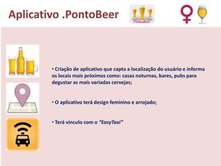 Aplicativo .PontoBeer

• Criação de aplicativo que capta a localização do usuário e informa
os locais mais próximos como: casas noturnas, bares, pubs para
degustar as mais variadas cervejas;

• O aplicativo terá design feminino e arrojado;
• Terá vínculo com o “EasyTaxi”

 