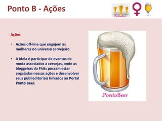 Ponto B - Ações
Ações
• Ações off-line que engajem as
mulheres no universo cervejeiro.

• A ideia é participar de eventos de
moda associados a cervejas, onde as
bloggeiras da Fhits possam estar
engajadas nessas ações e desenvolver
seus publieditoriais linkados ao Portal
Ponto Beer.

 