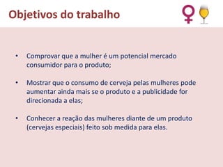 Objetivos do trabalho
•

Comprovar que a mulher é um potencial mercado
consumidor para o produto;

•

Mostrar que o consumo de cerveja pelas mulheres pode
aumentar ainda mais se o produto e a publicidade for
direcionada a elas;

•

Conhecer a reação das mulheres diante de um produto
(cervejas especiais) feito sob medida para elas.

 