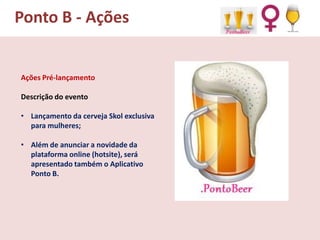 Ponto B - Ações

Ações Pré-lançamento
Descrição do evento
• Lançamento da cerveja Skol exclusiva
para mulheres;
• Além de anunciar a novidade da
plataforma online (hotsite), será
apresentado também o Aplicativo
Ponto B.

 