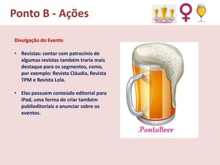 Ponto B - Ações
Divulgação do Evento
• Revistas: contar com patrocínio de
algumas revistas também traria mais
destaque para os segmentos, como,
por exemplo: Revista Cláudia, Revista
TPM e Revista Lola.
• Elas possuem conteúdo editorial para
iPad, uma forma de criar também
publieditoriais e anunciar sobre os
eventos.

 