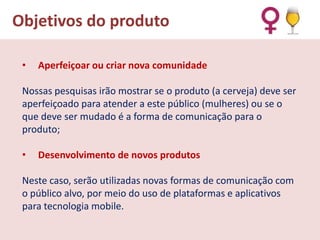 Objetivos do produto
•

Aperfeiçoar ou criar nova comunidade

Nossas pesquisas irão mostrar se o produto (a cerveja) deve ser
aperfeiçoado para atender a este público (mulheres) ou se o
que deve ser mudado é a forma de comunicação para o
produto;
•

Desenvolvimento de novos produtos

Neste caso, serão utilizadas novas formas de comunicação com
o público alvo, por meio do uso de plataformas e aplicativos
para tecnologia mobile.

 