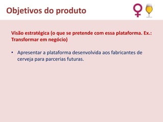Objetivos do produto
Visão estratégica (o que se pretende com essa plataforma. Ex.:
Transformar em negócio)

• Apresentar a plataforma desenvolvida aos fabricantes de
cerveja para parcerias futuras.

 
