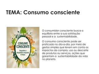 TEMA: Consumo consciente


           O consumidor consciente busca o
           equilíbrio entre a sua satisfação
           pessoal e a sustentabilidade.
           O consumo consciente pode ser
           praticado no dia-a-dia, por meio de
           gestos simples que levem em conta os
           impactos da compra, uso ou descarte
           de produtos ou serviços, ações que
           garantam a sustentabilidade da vida
           no planeta.
 