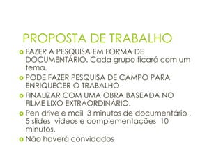 PROPOSTA DE TRABALHO
 FAZER  A PESQUISA EM FORMA DE
  DOCUMENTÁRIO. Cada grupo ficará com um
  tema.
 PODE FAZER PESQUISA DE CAMPO PARA
  ENRIQUECER O TRABALHO
 FINALIZAR COM UMA OBRA BASEADA NO
  FILME LIXO EXTRAORDINÁRIO.
 Pen drive e mail 3 minutos de documentário ,
  5 slides vídeos e complementações 10
  minutos.
 Não haverá convidados
 