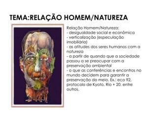 TEMA:RELAÇÃO HOMEM/NATUREZA
            Relação Homem/Natureza:
            - desigualdade social e econômica
            - verticalização (especulação
            imobiliária)
            - as atitudes dos seres humanos com a
            natureza
            - a partir de quando que a sociedade
            passou a se preocupar com a
            preservação ambiental
            - o que as conferências e encontros no
            mundo decidem para garantir a
            preservação do meio. Ex.: eco 92,
            protocolo de Kyoto, Rio + 20, entre
            outros.
 