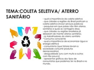 TEMA:COLETA SELETIVA/ ATERRO
SANITÁRIO     - qual a importância da coleta seletiva
                         - que cidades e regiões do Brasil praticam a
                         coleta seletiva (incluir serviços públicos)
                         - pesquisar em que países não têm aterros
                         sanitários e quais as vantagens disso.
                         - que cidades ou regiões brasileiras já
                         deixaram de manter aterros sanitários.
                         - os trabalhadores do aterro sanitário
                         * Consumo consciente
                         - qual a importância de economizar água e
                         energia elétrica
                         - consumismo (que fatores levam a
                         sociedade consumir produtos
                         desnecessários)
                         - desigualdade (uns com muito e outros
                         com tão pouco)
                         - apresentar gráficos dos tipos de
                         consumistas que podemos ter no Brasil e no
                         mundo.
 
