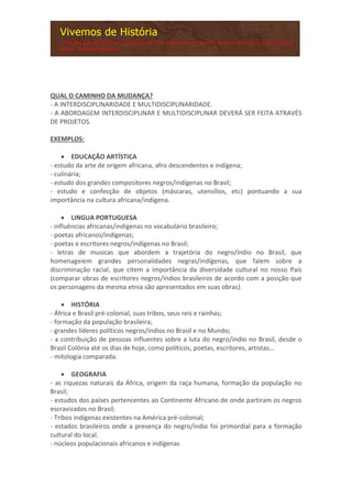 QUAL O CAMINHO DA MUDANÇA?
- A INTERDISCIPLINARIDADE E MULTIDISCIPLINARIDADE.
- A ABORDAGEM INTERDISCIPLINAR E MULTIDISCIPLINAR DEVERÁ SER FEITA ATRAVÉS
DE PROJETOS.
EXEMPLOS:
 EDUCAÇÃO ARTÍSTICA
- estudo da arte de origem africana, afro descendentes e indígena;
- culinária;
- estudo dos grandes compositores negros/indígenas no Brasil;
- estudo e confecção de objetos (máscaras, utensílios, etc) pontuando a sua
importância na cultura africana/indígena.
 LINGUA PORTUGUESA
- influências africanas/indígenas no vocabulário brasileiro;
- poetas africanos/indígenas;
- poetas e escritores negros/indígenas no Brasil;
- letras de musicas que abordem a trajetória do negro/índio no Brasil, que
homenageiem grandes personalidades negras/indígenas, que falem sobre a
discriminação racial, que citem a importância da diversidade cultural no nosso País
(comparar obras de escritores negros/índios brasileiros de acordo com a posição que
os personagens da mesma etnia são apresentados em suas obras).
 HISTÓRIA
- África e Brasil pré-colonial, suas tribos, seus reis e rainhas;
- formação da população brasileira;
- grandes líderes políticos negros/índios no Brasil e no Mundo;
- a contribuição de pessoas influentes sobre a luta do negro/índio no Brasil, desde o
Brasil Colônia até os dias de hoje, como políticos, poetas, escritores, artistas…
- mitologia comparada.
 GEOGRAFIA
- as riquezas naturais da África, origem da raça humana, formação da população no
Brasil;
- estudos dos países pertencentes ao Continente Africano de onde partiram os negros
escravizados no Brasil;
- Tribos indígenas existentes na América pré-colonial;
- estados brasileiros onde a presença do negro/índio foi primordial para a formação
cultural do local.
- núcleos populacionais africanos e indígenas
 