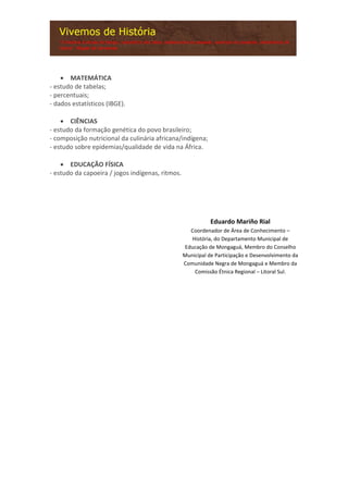  MATEMÁTICA
- estudo de tabelas;
- percentuais;
- dados estatísticos (IBGE).
 CIÊNCIAS
- estudo da formação genética do povo brasileiro;
- composição nutricional da culinária africana/indígena;
- estudo sobre epidemias/qualidade de vida na África.
 EDUCAÇÃO FÍSICA
- estudo da capoeira / jogos indígenas, ritmos.
Eduardo Mariño Rial
Coordenador de Área de Conhecimento –
História, do Departamento Municipal de
Educação de Mongaguá, Membro do Conselho
Municipal de Participação e Desenvolvimento da
Comunidade Negra de Mongaguá e Membro da
Comissão Étnica Regional – Litoral Sul.
 