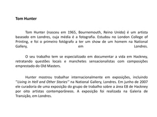 Tom Hunter


       Tom Hunter (nasceu em 1965, Bournemouth, Reino Unido) é um artista
baseado em Londres, cuja média é a fotografia. Estudou no London College of
Printing, e foi o primeiro fotógrafo a ter um show de um homem na National
Gallery,                               em                         Londres.

      O seu trabalho tem se especializado em documentar a vida em Hackney,
retratando questões locais e manchetes sensacionalistas com composições
emprestado do Old Masters.

       Hunter mostrou trabalhar internacionalmente em exposições, incluindo
‘’Living in Hell and Other Stories’’ na National Gallery, Londres. Em junho de 2007
ele curadoria de uma exposição do grupo de trabalho sobre a área E8 de Hackney
por oito artistas contemporâneos. A exposição foi realizada na Galeria de
Transição, em Londres.
 