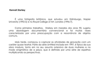 Hannah Starkey


      É uma fotógrafa britânica, que estudou em Edimburgo, Napier
University (1992-5) e no Royal College of Art, Londres (1996-7).

     Como primeiros trabalhos, Starkey em meados dos anos 90, sugeriu
uma abordagem documentário convencional e foi muitas vezes
caracterizada por uma preocupação com a ressonância de objetos
comuns.

      Mais tarde, começou a capturar as atividades de gravação com um
caráter quase teatral. Parte da série Untitled iniciada em 1997, é típico da sua
obra madura, tanto em no seu assunto ostensivo de duas mulheres e no
modo enigmático de a peça, que é definido por uma série de espelhos
multiplicando as perspectivas.
 