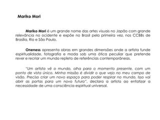 Mariko Mori


       Mariko Mori é um grande nome das artes visuais no Japão com grande
relevância no ocidente e expõe no Brasil pela primeira vez, nos CCBBs de
Brasília, Rio e São Paulo.

       Oneness apresenta obras em grandes dimensões onde a artista funde
espiritualidade, fotografia e moda sob uma ótica peculiar que pretende
rever e recriar um mundo repleto de referências contemporâneas.

      “Um artista vê o mundo, olha para o momento presente, com um
ponto de vista único. Minha missão é dividir o que vejo no meu campo de
visão. Preciso criar um novo espaço para poder respirar no mundo. Isso vai
abrir as portas para um novo futuro”, declara a artista ao enfatizar a
necessidade de uma consciência espiritual universal.
 