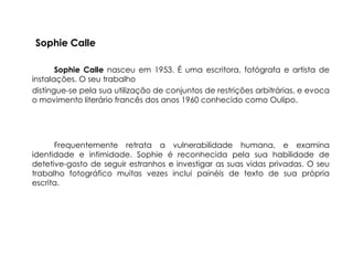 Sophie Calle

       Sophie Calle nasceu em 1953. É uma escritora, fotógrafa e artista de
instalações. O seu trabalho
distingue-se pela sua utilização de conjuntos de restrições arbitrárias, e evoca
o movimento literário francês dos anos 1960 conhecido como Oulipo.




      Frequentemente retrata a vulnerabilidade humana, e examina
identidade e intimidade. Sophie é reconhecida pela sua habilidade de
detetive-gosto de seguir estranhos e investigar as suas vidas privadas. O seu
trabalho fotográfico muitas vezes inclui painéis de texto de sua própria
escrita.
 