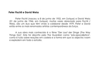 Peter Fischli e David Weiss

      Peter Fischli (nasceu a 8 de junho de 1952, em Zurique) e David Weiss
(21 de junho de 1946, em Zurique), muitas vezes abreviado para Fischli /
Weiss, são um duo que têm vindo a colaborar desde 1979. Peter e David
estão entre os mais renomados artistas contemporâneos da Suíça.

      A sua obra mais conhecida é o filme "Der Lauf der Dinge (The Way
Things Go)". Este foi descrito pelo The Guardian como "pós-apocalíptico",
como é tudo sobre reações em cadeia e a forma em que os objectos voam
e explodem em todo o estúdio.
 