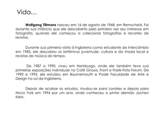 Vida…
       Wolfgang Tillmans nasceu em 16 de agosto de 1968, em Remscheid. Foi
durante sua infância que ele descoberto pela primeira vez seu interesse em
fotografia, quando ele começou a colecionar fotografias e recortes de
revistas.

       Durante sua primeira visita à Inglaterra como estudante de intercâmbio
em 1983, ele descobriu os britânicos juventude, cultura e da moda local e
revistas de música do tempo.

      De 1987 a 1990, viveu em Hamburgo, onde ele também teve sua
primeiras exposições individuais no Café Gnosa, Front e Frarik-Foto-Forum. De
1990 a 1992, ele estudou em Bournemouth e Poole Faculdade de Arte e
Design no sul da Inglaterra.

       Depois de acabar os estudos, mudou-se para Londres e depois para
Nova York em 1994 por um ano, onde conheceu o pintor alemão Jochen
Klein.
 