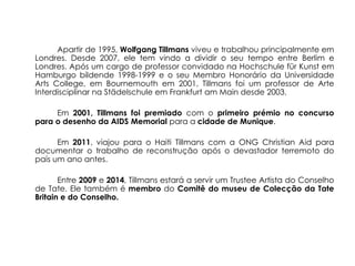 Apartir de 1995, Wolfgang Tillmans viveu e trabalhou principalmente em
Londres. Desde 2007, ele tem vindo a dividir o seu tempo entre Berlim e
Londres. Após um cargo de professor convidado na Hochschule für Kunst em
Hamburgo bildende 1998-1999 e o seu Membro Honorário da Universidade
Arts College, em Bournemouth em 2001, Tillmans foi um professor de Arte
Interdisciplinar na Städelschule em Frankfurt am Main desde 2003.

     Em 2001, Tillmans foi premiado com o primeiro prémio no concurso
para o desenho da AIDS Memorial para a cidade de Munique.

      Em 2011, viajou para o Haiti Tillmans com a ONG Christian Aid para
documentar o trabalho de reconstrução após o devastador terremoto do
país um ano antes.

       Entre 2009 e 2014, Tillmans estará a servir um Trustee Artista do Conselho
de Tate. Ele também é membro do Comitê do museu de Colecção da Tate
Britain e do Conselho.
 