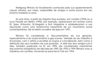 Wolfgang Tillmans foi inicialmente conhecido pela sua aparentemente
casual, retratos, por vezes, snapshotlike de amigos e outros jovens em seu
entorno imediato e cena.

      As suas fotos, a partir do Orgulho Gay europeu, em Londres (1992) ou a
Love Parade em Berlim (1992), por exemplo, apareceram em revistas como
iD, Spex, Entrevista, SZ-Magazin e Butt Magazine e estabeleceram a sua
reputação como uma testemunha importante de um movimento social
contemporâneo. Ele foi eleito co-editor da Spex em 1997.

      Tillmans foi considerado o "documentarista da sua geração,
especialmente a do clube londrino e gay-scenes." Metade do seu trabalho é
encenado, com o artista a escolher as roupas e a localização, bem como a
definição dos seus modelos nas suas posições . A série dos seus amigos Lutz e
Alex, também publicado na iD, em 1992, são considerados importantes
documentos fotográficos da década de 1990. De 1992 a 1994 Tillmans viveu e
trabalhou em Londres, movendo-se para Nova York em 1994.
 