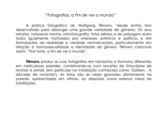 ‘’Fotografias, a fim de ver o mundo’’

      A prática fotográfica de Wolfgang Tillmans, "desde então tem
desenvolvido para abranger uma grande variedade de gêneros. Os seus
retratos, naturezas mortas, astrofotografia, fotos aéreas e de paisagens eram
todos igualmente motivados por interesses estéticos e políticos e em
formulações de realidade e verdade reivindicações, particularmente em
relação à homossexualidade e identidade de gênero. Tillmans coloca-lo
assim: “Tirar fotos, a fim de ver o mundo".

       Tillmans produz as suas fotografias em tamanhos e formatos diferentes
em meticulosas paredes, combinando-as com recortes de fotocópias de
revistas e jornais (em particular na instalação conhecida como "Soldiers - A
década de noventa"). As fotos são às vezes gravados diretamente na
parede, apresentadas em vitrines, ou dispostas numa extensa mesa de
instalações.
 