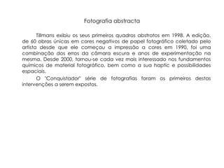 Fotografia abstracta

       Tillmans exibiu os seus primeiros quadros abstratos em 1998. A edição,
de 60 obras únicas em cores negativos de papel fotográfico coletado pelo
artista desde que ele começou a impressão a cores em 1990, foi uma
combinação dos erros da câmara escura e anos de experimentação na
mesma. Desde 2000, tornou-se cada vez mais interessado nos fundamentos
químicos de material fotográfico, bem como a sua haptic e possibilidades
espaciais.
       O "Conquistador" série de fotografias foram os primeiros destas
intervenções a serem expostos.
 