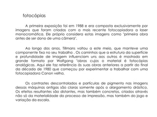 fotocópias

      A primeira exposição foi em 1988 e era composta exclusivamente por
imagens que foram criadas com a mais recente fotocopiadora a laser
monocromática. Ele próprio considera estas imagens como "primeira obra
antes de ser dono de uma câmera".

     Ao longo dos anos, Tillmans voltou a este meio, que manteve uma
componente fixa no seu trabalho . Os caminhos que a estrutura da superfície
e profundidade de imagem influenciam uns aos outros é mostrado em
grande formato por Wolfgang "obras cujos o material é fotocópias
analógicas. Aqui ele faz referência ás suas obras anteriores a partir do final
da década de 1980 que começou por experimentar a trabalhar com uma
fotocopiadora Canon velha.

      Os contrastes descontrolados e partículas de pigmento nas imagens
dessas máquinas antigas são claras somente após o alargamento drástico.
Os efeitos resultantes são distantes, mas também concretos, criados através
não só da materialidade do processo de impressão, mas também do jogo e
variação da escala.
 