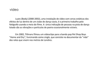 video

      Luzes (Body) (2000-2002), uma instalação de vídeo com cenas estáticas dos
efeitos de luz dentro de um clube de dança vazio, é o primeiro trabalho pelo
fotógrafo usando o meio do filme. A única indicação de pessoas na pista de dança
lotada são as vibrações e partículas de poeira ocasionalmente visíveis.

      Em 2002, Tillmans filmou um videoclipe para a banda pop Pet Shop Boys
"Home and Dry’’, funcinando como single, que consiste no documentar da ‘’vida’’
dos ratos que vivem nos metros de Londres.
 