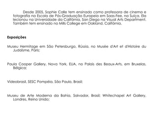 Desde 2005, Sophie Calle tem ensinado como professora de cinema e
   fotografia na Escola de Pós-Graduação Europeia em Saas-Fee, na Suíça. Ela
   lecionou na Universidade da Califórnia, San Diego na Visual Arts Department.
   Também tem ensinado no Mills College em Oakland, Califórnia.


Exposições

Museu Hermitage em São Petersburgo, Rússia, no Musée d'Art et d'Histoire du
  Judaïsme, Paris;


Paula Cooper Gallery, Nova York, EUA, no Palais des Beaux-Arts, em Bruxelas,
   Bélgica;


Videobrasil, SESC Pompéia, São Paulo, Brasil;


Museu de Arte Moderna da Bahia, Salvador, Brasil; Whitechapel Art Gallery,
  Londres, Reino Unido;
 