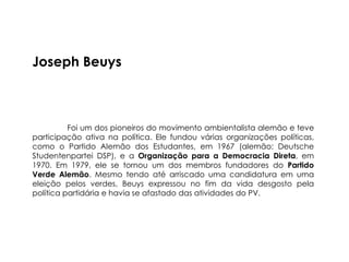 Joseph Beuys



          Foi um dos pioneiros do movimento ambientalista alemão e teve
participação ativa na política. Ele fundou várias organizações políticas,
como o Partido Alemão dos Estudantes, em 1967 (alemão: Deutsche
Studentenpartei DSP), e a Organização para a Democracia Direta, em
1970. Em 1979, ele se tornou um dos membros fundadores do Partido
Verde Alemão. Mesmo tendo até arriscado uma candidatura em uma
eleição pelos verdes, Beuys expressou no fim da vida desgosto pela
política partidária e havia se afastado das atividades do PV.
 