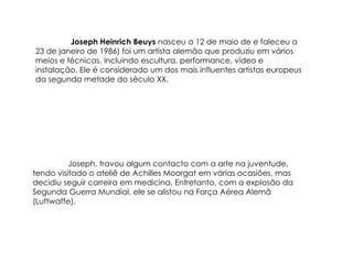 Joseph Heinrich Beuys nasceu a 12 de maio de e faleceu a
23 de janeiro de 1986) foi um artista alemão que produziu em vários
meios e técnicas, incluindo escultura, performance, vídeo e
instalação. Ele é considerado um dos mais influentes artistas europeus
da segunda metade do século XX.




          Joseph, travou algum contacto com a arte na juventude,
tendo visitado o ateliê de Achilles Moorgat em várias ocasiões, mas
decidiu seguir carreira em medicina. Entretanto, com a explosão da
Segunda Guerra Mundial, ele se alistou na Força Aérea Alemã
(Luftwaffe).
 