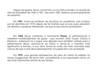 Depois da guerra, Beuys concentrou-se na arte e estudou na escola de
arte de Düsseldorf de 1946 a 1951. Nos anos 1950, dedicou-se principalmente
ao desenho.

      Em 1961, tornou-se professor de escultura na academia, mas acabou
por ser demitido em 1972, depois de ter insistido que as suas aulas deveriam
ser abertas a qualquer interessado, ao que os seus alunos protestaram.



       Em 1962, Beuys conheceu o movimento Fluxus, as performances e
trabalhos multidisciplinares do grupo - que reuniam artes visuais, música e
literatura - inspiraram-no a seguir uma direção nova também voltada para a
performance. Beuys associou-se ao Fluxus e tornou-se o membro mais
significativo e famoso. A sua obra tornou-se cada vez mais motivada pela
crença de que a arte deve desempenhar um papel ativo na sociedade.

     Em 1979, uma grande retrospectiva da obra do artista foi exibida no
Museu Guggenhein de Nova York, consolidando a sua reputação como um
dos mais importantes artistas de seu tempo.
 