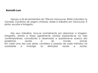 Kenneth Lum


      Nasceu a 26 de Semtembro de 1956 em Vancouver, British Columbia no
Canadá. Candiano de origens chinesas, reside e trabalha em Vancouver. É
pintor, escultor e fotografo.



      Nos seus trabalhos, foca-se normalmente em relacionar a imagem,
fotografia, retrato e frases (geralmente clichés) baseando-se na vida
contemporânea, convidando o observador a questionar-se acerca dos
problemas          sociais       e         do      mundo        actual.
Em cada uma das suas obras, considera a posição de cada indivíduo na
sociedade      e     investiga  as    distinções  raciais  e    sociais.
 