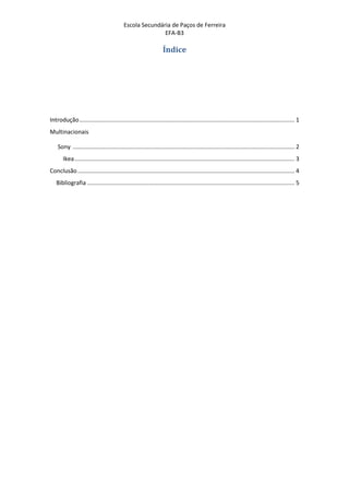 Escola Secundária de Paços de Ferreira
                                                          EFA-B3

                                                                   Índice




Introdução ..................................................................................................................................... 1
Multinacionais

    Sony ......................................................................................................................................... 2
       Ikea ........................................................................................................................................ 3
Conclusão ...................................................................................................................................... 4
   Bibliografia ................................................................................................................................ 5
 