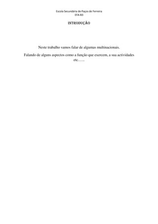 Escola Secundária de Paços de Ferreira
                                   EFA-B3

                             INTRODUÇÃO




         Neste trabalho vamos falar de algumas multinacionais.

Falando de alguns aspectos como a função que exercem, a sua actividades
                               etc.…..
 