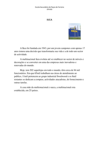 Escola Secundária de Paços de Ferreira
                                     EFA-B3




                                     IKEA




       A Ikea foi fundada em 1943, por um jovem campones com apenas 17
anos tomou uma decisão que transformaria sua vida e a de todo um sector
de actividade.

      A multinacional ikea evoluiu até se establecer no sector de móveis e
decorações e se converter em uma das empresas mais inovadoras e
renovadas do mundo.

      Hoje, tem 202 superlojas em todo o mundo, têm cerca de 84 mil
funcionários. Em que 65mil trabalham nas áreas de atendimento ao
publico, 11mil pertencem ao grupo industrial Swedwood e os 8mil
restantes se dedicam a compras, actividades atacadistas, de fornecimento e
outras tarefas.

      A casa mãe da multionacional e sueca, a multinacional esta
establecida, em 25 países.
 