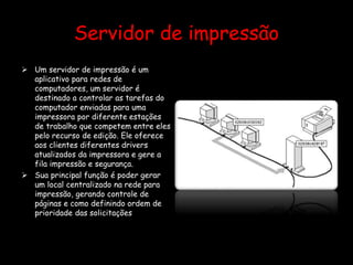 Servidor de impressão
 Um servidor de impressão é um
aplicativo para redes de
computadores, um servidor é
destinado a controlar as tarefas do
computador enviadas para uma
impressora por diferente estações
de trabalho que competem entre eles
pelo recurso de edição. Ele oferece
aos clientes diferentes drivers
atualizados da impressora e gere a
fila impressão e segurança.
 Sua principal função é poder gerar
um local centralizado na rede para
impressão, gerando controle de
páginas e como definindo ordem de
prioridade das solicitações
 