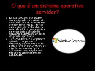 O que é um sistema operativo
servidor?
 Os computadores que acedem
aos serviços de um servidor são
chamados clientes. As redes que
utilizam servidores são do tipo
cliente-servidor, utilizadas em
redes de médio e grande porte e
em redes onde a questão da
segurança desempenha um papel
de grande importância;
 O termo servidor é largamente
aplicado a computadores
completos, embora um servidor
possa equivaler a um software ou
a partes de um computador, ou
até mesmo a uma máquina que
não seja necessariamente um
computador.
 
