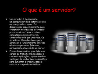 O que é um servidor?
 Um servidor é, basicamente,
um computador mais potente do que
um computador comum. Foi
desenvolvido especificamente para
transmitir informações e fornecer
produtos de software a outros
computadores que estiverem
conectados a ele por uma rede. Os
servidores têm o hardware para
gerenciar o funcionamento em rede
wireless e por cabo Ethernet,
normalmente através de um router.
 Foram desenvolvidos para lidar com
cargas de trabalho mais pesadas e
com mais aplicações, aproveitando a
vantagem de um hardware específico
para aumentar a produtividade e
reduzir o tempo de inatividade.
 