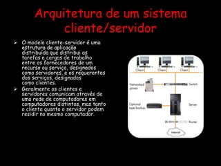 Arquitetura de um sistema
cliente/servidor
 O modelo cliente-servidor é uma
estrutura de aplicação
distribuída que distribui as
tarefas e cargas de trabalho
entre os fornecedores de um
recurso ou serviço, designados
como servidores, e os requerentes
dos serviços, designados
como clientes.
 Geralmente os clientes e
servidores comunicam através de
uma rede de computadores em
computadores distintos, mas tanto
o cliente quanto o servidor podem
residir no mesmo computador.
 