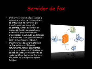 Servidor de fax
 Os Servidores de Fax processam a
entrada e a saída de documentos e
os armazenam no servidor. Ele
também pode ser integrado
ao desktop, e-mail e servidor de
impressão (multifuncionais) para
melhorar a produtividade das
organizações e agilidade, de tal modo
que enviar um fax a partir de um pc
seja tão fácil quanto imprimir.
 O software pode gerar históricos
de fax, adicionar códigos de
faturamento, rotear documentos
para grupos incomuns, individuais ou
caixas de e-mail, fornecer folha de
rosto, notificar fontes de fax para
fax sobre IP (FoIP) entre outras
funções.
 