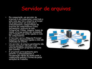 Servidor de arquivos
• Em computação, um servidor de
arquivos é um computador conectado a
uma rede que tem o objetivo principal
de proporcionar um local para o
armazenamento compartilhado de
arquivos de computadores (como
documentos, arquivos de som,
fotografias, filmes, imagens, bases de
dados, etc) que podem ser acessados
pelo trabalho que estão ligados à rede
de computadores;
• O Servidor seria a Máquina Principal
enquanto as maquinas ligadas a elas são
chamadas de Cliente;
• Um servidor de arquivo geralmente não
realiza quaisquer cálculos, e não
executa qualquer programa em nome
dos clientes;
• É projetado principalmente para
permitir o armazenamento e
recuperação rápida de dados onde a
computação pesada é fornecida pelas
estações de trabalho.
 