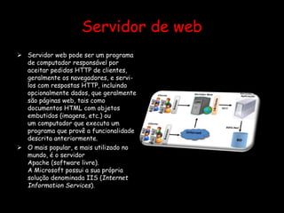 Servidor de web
 Servidor web pode ser um programa
de computador responsável por
aceitar pedidos HTTP de clientes,
geralmente os navegadores, e servi-
los com respostas HTTP, incluindo
opcionalmente dados, que geralmente
são páginas web, tais como
documentos HTML com objetos
embutidos (imagens, etc.) ou
um computador que executa um
programa que provê a funcionalidade
descrita anteriormente.
 O mais popular, e mais utilizado no
mundo, é o servidor
Apache (software livre).
A Microsoft possui a sua própria
solução denominada IIS (Internet
Information Services).
 