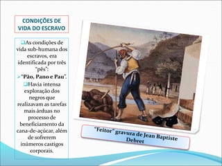 CONDIÇÕES DE
VIDA DO ESCRAVO
As condições de
vida sub-humana dos
escravos, era
identificada por três
“pês”:
“Pão, Pano e Pau”.
Havia intensa
exploração dos
negros que
realizavam as tarefas
mais árduas no
processo de
beneficiamento da
cana-de-açúcar, além
de sofrerem
inúmeros castigos
corporais.
 