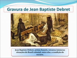 Gravura de Jean Baptiste Debret
Jean Baptiste Debret, artista francês, retratou inúmeras
situações do Brasil colonial, entre elas, a condição do
escravo.
 