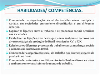 HABILIDADES/ COMPETÊNCIAS.
 Compreender a organização social do trabalho como múltipla e
variada, em sociedades etnicamente diversificadas e em diferentes
cenários.
 Explicar as ligações entre o trabalho e as mudanças sociais ocorridas
nas sociedades.
 Estabelecer as ligações e os nexos que unem senhores e escravos nos
diversos espaços de produção do Brasil nos séculos XVI a XIX.
 Relacionar os diferentes processos de trabalho com as mudanças sociais
e econômicas ocorridas no Brasil.
 Compreender a organização social do trabalho nos diversos espaços de
produção no Brasil.
 Compreender as tensões e conflitos entre trabalhadores livres, escravos
e senhores como constituintes do mundo de trabalho.
 