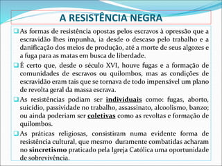 A RESISTÊNCIA NEGRA
As formas de resistência opostas pelos escravos à opressão que a
escravidão lhes impunha, ia desde o descaso pelo trabalho e a
danificação dos meios de produção, até a morte de seus algozes e
a fuga para as matas em busca de liberdade.
É certo que, desde o século XVI, houve fugas e a formação de
comunidades de escravos ou quilombos, mas as condições de
escravidão eram tais que se tornava de todo impensável um plano
de revolta geral da massa escrava.
As resistências podiam ser individuais como: fugas, aborto,
suicídio, passividade no trabalho, assassinato, alcoolismo, banzo;
ou ainda poderiam ser coletivas como as revoltas e formação de
quilombos.
As práticas religiosas, consistiram numa evidente forma de
resistência cultural, que mesmo duramente combatidas acharam
no sincretismo praticado pela Igreja Católica uma oportunidade
de sobrevivência.
 