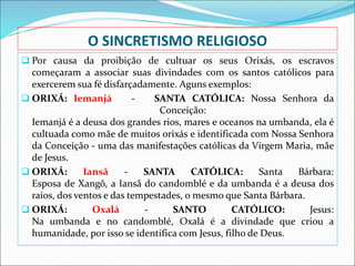 O SINCRETISMO RELIGIOSO
 Por causa da proibição de cultuar os seus Orixás, os escravos
começaram a associar suas divindades com os santos católicos para
exercerem sua fé disfarçadamente. Aguns exemplos:
 ORIXÁ: Iemanjá - SANTA CATÓLICA: Nossa Senhora da
Conceição:
Iemanjá é a deusa dos grandes rios, mares e oceanos na umbanda, ela é
cultuada como mãe de muitos orixás e identificada com Nossa Senhora
da Conceição - uma das manifestações católicas da Virgem Maria, mãe
de Jesus.
 ORIXÁ: Iansã - SANTA CATÓLICA: Santa Bárbara:
Esposa de Xangô, a Iansã do candomblé e da umbanda é a deusa dos
raios, dos ventos e das tempestades, o mesmo que Santa Bárbara.
 ORIXÁ: Oxalá - SANTO CATÓLICO: Jesus:
Na umbanda e no candomblé, Oxalá é a divindade que criou a
humanidade, por isso se identifica com Jesus, filho de Deus.
 